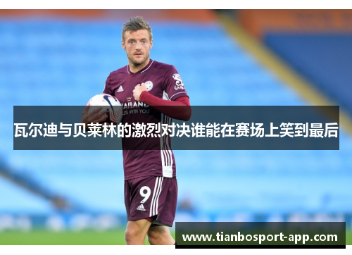 瓦尔迪与贝莱林的激烈对决谁能在赛场上笑到最后