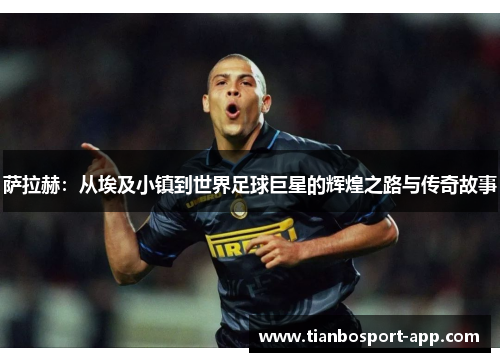 萨拉赫：从埃及小镇到世界足球巨星的辉煌之路与传奇故事